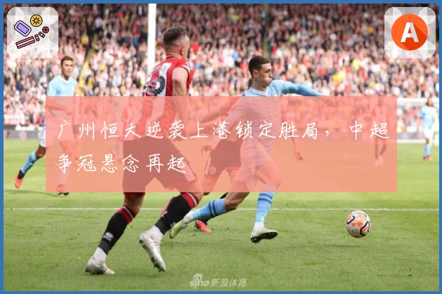 广州恒大逆袭上港锁定胜局，中超争冠悬念再起