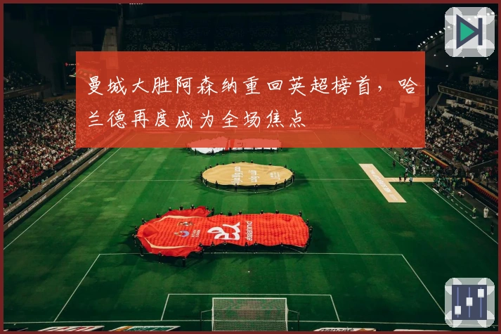 曼城大胜阿森纳重回英超榜首，哈兰德再度成为全场焦点