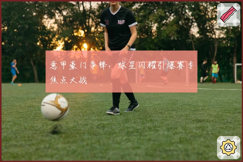 意甲豪门争锋，球星闪耀引爆赛季焦点大战