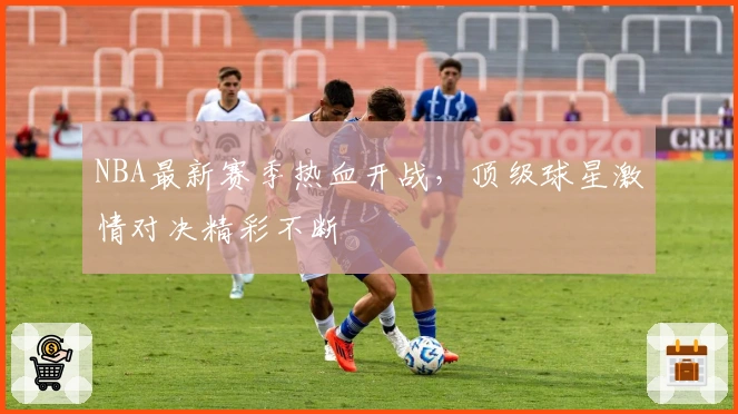 NBA最新赛季热血开战，顶级球星激情对决精彩不断