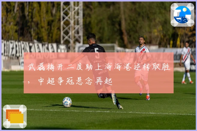 武磊梅开二度助上海海港逆转取胜，中超争冠悬念再起