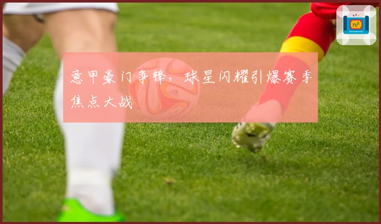 意甲豪门争锋，球星闪耀引爆赛季焦点大战