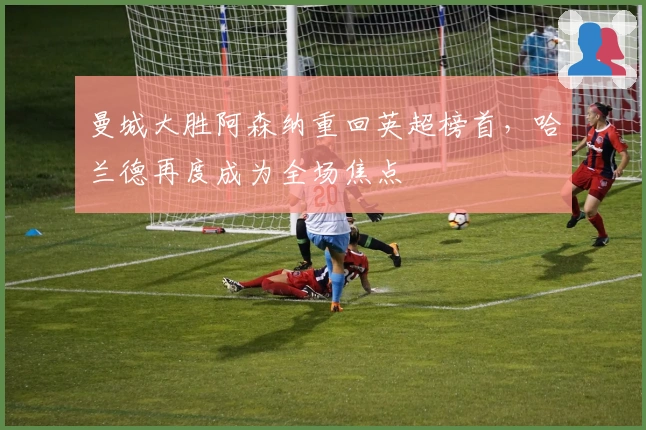 曼城大胜阿森纳重回英超榜首，哈兰德再度成为全场焦点