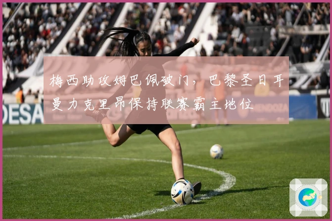 梅西助攻姆巴佩破门，巴黎圣日耳曼力克里昂保持联赛霸主地位