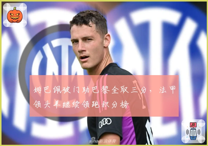 姆巴佩破门助巴黎全取三分，法甲领头羊继续领跑积分榜